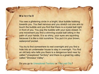 Waterfall You see a glistening circle in a bright, blue bubble bobbing towards you. You feel nervous and you stretch out one arm to touch the bubble and you find that there is a crystal ball right in front of you. You pop the bubble with your eyes closed. In one movement you find a shinning crystal ball sitting in the palm of your hands. It is so shiny, your eyes are squinting because it is like a mini sunshine. You put it in your brown, waterproof pocket. You try to find somewhere to rest overnight and you find a hole into an underwater house to stay in overnight. You find an old lady who tells you there is a dangerous land near by called “Unexplored Territory” and there is a great big valley called “Dinosaur Valley”. Do you go to  Unexplored Territory  or  The Lost City ? 