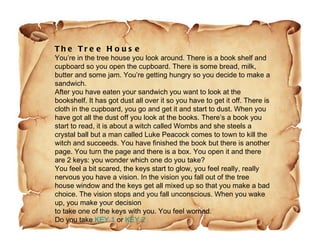 The Tree House You’re in the tree house you look around. There is a book shelf and cupboard so you open the cupboard. There is some bread, milk, butter and some jam. You’re getting hungry so you decide to make a sandwich. After you have eaten your sandwich you want to look at the bookshelf. It has got dust all over it so you have to get it off. There is cloth in the cupboard, you go and get it and start to dust. When you have got all the dust off you look at the books. There’s a book you start to read, it is about a witch called Wombs and she steels a crystal ball but a man called Luke Peacock comes to town to kill the witch and succeeds. You have finished the book but there is another page. You turn the page and there is a box. You open it and there are 2 keys: you wonder which one do you take? You feel a bit scared, the keys start to glow, you feel really, really nervous you have a vision. In the vision you fall out of the tree house window and the keys get all mixed up so that you make a bad choice. The vision stops and you fall unconscious. When you wake up, you make your decision  to take one of the keys with you. You feel worried. Do you take  KEY 1  or  KEY 2 