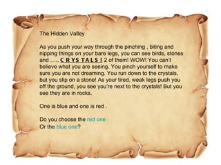 The Hidden Valley As you push your way through the pinching , biting and nipping things on your bare legs, you can see birds, stones and …..  CRYSTALS!  2 of them! WOW! You can’t believe what you are seeing. You pinch yourself to make sure you are not dreaming. You run down to the crystals, but you slip on a stone! As your tired, weak legs push you off the ground, you see you’re next to the crystals! But you see they are in rocks. One is blue and one is red . Do you choose the  red one Or the  blue one ? 