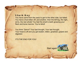Shark Bay You have came from the oasis to get to the other side, but failed. You have a foot bitten off, and another, then the left leg, the right, arms, the rest whole! You feel the shark’s teeth gnawing your flesh and bone marrow. You’re blind! You think “Darnn!” Your last thought. Your last thought. Your head is off and you get beaten, bitten, gnashed, gulped and digested. IT’S THE END FOR YOU!  Start again? 