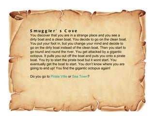 Smuggler’s Cove You discover that you are in a strange place and you see a dirty boat and a clean boat. You decide to go on the clean boat. You put your foot in, but you change your mind and decide to go on the dirty boat instead of the clean boat. Then you start to go round and round the river. You get attacked by a gigantic octopus. It pulls you out off the boat and puts you onto a pirate boat. You try to start the pirate boat but it wont start. You eventually get the boat to start. You don’t know where you are going to end up! You find the gigantic octopus again! Do you go to  Pirate Ville  or  Sea Town ? 