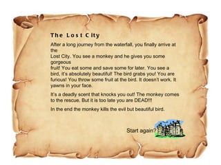 The Lost City After a long journey from the waterfall, you finally arrive at the Lost City. You see a monkey and he gives you some gorgeous fruit! You eat some and save some for later. You see a  bird, it’s absolutely beautiful! The bird grabs you! You are furious! You throw some fruit at the bird. It doesn’t work. It yawns in your face.  It’s a deadly scent that knocks you out! The monkey comes  to the rescue. But it is too late you are DEAD!!!  In the end the monkey kills the evil but beautiful bird.  Start again? 