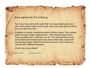 Unexplored Territory You had a long swim at the water fall. You keep walking and soon see a shiny stone made out of crystal. Soon your eyes get a bit blurry and you walk into a tree.  Suddenly a howling, screeching spider monkey comes. Then another spider monkey comes crashing down. They steal the shiny stone. They squabble over it. And then run off. Your coloured bird comes and snatches the monkey and soars some where else. A grey bird has the big monkey. Both of the birds fly around  and confuse you. Then fly off in different directions.  Which one do you follow? Grey Bird            Coloured Bird 