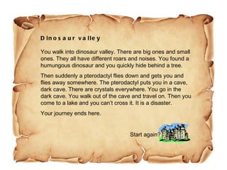 Dinosaur valley You walk into dinosaur valley. There are big ones and small ones. They all have different roars and noises. You found a humungous dinosaur and you quickly hide behind a tree.  Then suddenly a pterodactyl flies down and gets you and flies away somewhere. The pterodactyl puts you in a cave, dark cave. There are crystals everywhere. You go in the dark cave. You walk out of the cave and travel on. Then you come to a lake and you can’t cross it. It is a disaster. Your journey ends here.  Start again? 