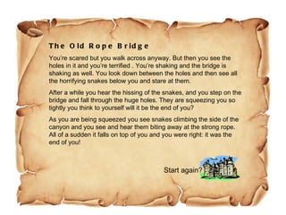 The Old Rope Bridge You’re scared but you walk across anyway. But then you see the holes in it and you’re terrified . You’re shaking and the bridge is shaking as well. You look down between the holes and then see all the horrifying snakes below you and stare at them.  After a while you hear the hissing of the snakes, and you step on the bridge and fall through the huge holes. They are squeezing you so tightly you think to yourself will it be the end of you?  As you are being squeezed you see snakes climbing the side of the canyon and you see and hear them biting away at the strong rope. All of a sudden it falls on top of you and you were right: it was the end of you!  Start again? 