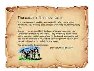 The castle in the mountains You are a peasant, working as a servant in a big castle in the mountains. You are very poor, and you work long hours doing nasty jobs. One day, you are scrubbing the floor, when you over-hear your Lord and master talking to a friend. They are talking about some secret treasure, hidden somewhere on the island. You decide to try and find the treasure. If you find the treasure you will be rich, and you will not have to do nasty jobs any more! You step outside the castle gates. Do you turn  left  or  right ? 
