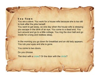 Sea Town You are a slave. You work for a house wife because she is too old to look after the jobs herself. You want to get away, so one day when the house wife is sleeping you escape in the blink of an eye. You come to a dead end. You turn around and go to a little cottage. You ring the door bell and go inside for a long and restless sleep. In the morning you go down for breakfast and an old lady appears. You rub your eyes and she is gone.  You come to two doors. Do you choose  The door with a  cross ? Or the door with the  circle ? 