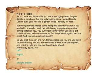 Pirate Ville As you walk into Pirate Ville you see some ugly pirates. So you decide to turn back. But one ugly looking pirate named Deadly Dennis pulls your hair like a garden weed ! You cry for help. But then just more pirates come along and before you know it you are tied to a wooden stretcher with twenty angry-looking pirates aiming pistols at you. You surrender so they throw you into a old chest that used to have treasure in .But the pirates forget to lock the chest! And you see a real pink pearl !!!  So you grab the pearl and run. Some pirates see you and you don’t know which way to run!!! You see three arrows. One pointing left, one pointing right and one pointing straight ahead. Which way do you run: Left? Right? or Straight ahead? 
