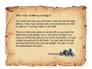 The old railway bridge   You come from sea town and start to see the train through steamy, misty, fog, and you see a red carpet and you start to walk on it. You say “hello” to the staff.  Then you find some where to sit and off you go round the bend and on the bridge. Oh no, the track is broken! You jump out of the train and you run to the low-loader. You get a plank of wood and fix the track. You get back in the cab and start fast and cross over the bridge. You get in a cart and wheel down the track.  Next page 