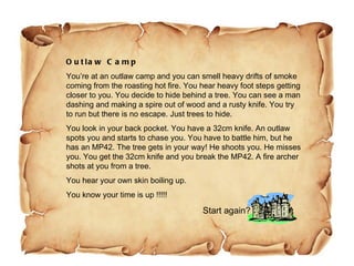 Outlaw Camp You’re at an outlaw camp and you can smell heavy drifts of smoke coming from the roasting hot fire. You hear heavy foot steps getting closer to you. You decide to hide behind a tree. You can see a man dashing and making a spire out of wood and a rusty knife. You try to run but there is no escape. Just trees to hide. You look in your back pocket. You have a 32cm knife. An outlaw spots you and starts to chase you. You have to battle him, but he has an MP42. The tree gets in your way! He shoots you. He misses you. You get the 32cm knife and you break the MP42. A fire archer shots at you from a tree.  You hear your own skin boiling up.  You know your time is up !!!!!  Start again? 