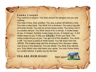 Snake Canyon You come to a canyon. You look around for dangers but you see nothing. You hear a hiss, then another. You see a green bit behind a rock. You take a step back. You think it is a dinosaur. You see a big pile of human bones. You see an arrow–sharp snake. You know now it is a snake canyon. You think about it for a minute. A snake leaps at you. It missed. Another snake leaps at you. It missed you. A 3rd snake leaps at you. It hits you  THUD!   It hits your face. The entire snake hit you at you. You get out of the situation. You climb a cliff. You have a piece of white bread. You fall down from the cliff/hill. The snakes leap and the dinosaurs from dinosaur valley roar at you in the distance. You are afraid. You think they will eat you. Your blood runs cold down your spine. You don’t know there is a snake behind. It grabs you by the foot. YOU ARE NOW DEAD!   Start again? 