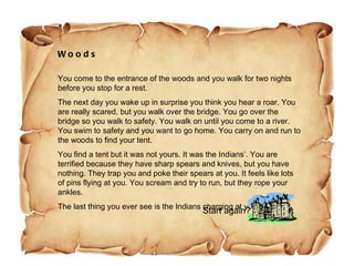 Woods You come to the entrance of the woods and you walk for two nights before you stop for a rest.  The next day you wake up in surprise you think you hear a roar. You are really scared, but you walk over the bridge. You go over the bridge so you walk to safety. You walk on until you come to a river. You swim to safety and you want to go home. You carry on and run to the woods to find your tent.  You find a tent but it was not yours. It was the Indians’. You are terrified because they have sharp spears and knives, but you have nothing. They trap you and poke their spears at you. It feels like lots of pins flying at you. You scream and try to run, but they rope your ankles.  The last thing you ever see is the Indians charging at you!  Start again? 