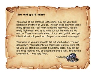 The old gold mine You arrive at the entrance to the mine. You get your light helmet on and then off you go. The cart goes slow first then it really speeds up. Your heart is beating really fast, you get really frightened. You try to jump out but the walls are too narrow. There is a spade ahead of you. You grab it. You get it but it didn’t pull you down. So you have to wait over night. You wake up you are about to fall but you hold on. The cart goes down. You suddenly feel really sick. But you were not. So you just stand still. At last it suddenly stops. You get out and keep looking. You go ahead and see a river. You have a lovely drink. It was very fresh. Next page 