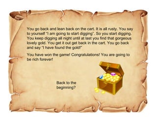 You go back and lean back on the cart. It is all rusty. You say to yourself “I am going to start digging”. So you start digging. You keep digging all night until at last you find that gorgeous lovely gold. You get it out get back in the cart. You go back and say “I have found the gold!” You have won the game! Congratulations! You are going to be rich forever! Back to the beginning? 