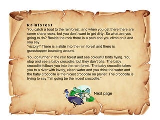 Rainforest You catch a boat to the rainforest, and when you get there there are some sharp rocks, but you don’t want to get dirty. So what are you going to do? Beside the rock there is a path and you climb on it and you say “victory!” There is a slide into the rain forest and there is grasshopper bouncing around.  You go further in the rain forest and see colourful birds flying. You stop and see a baby crocodile, but they don’t bite. The baby crocodile follows you into the rain forest. The baby crocodile takes you to a river with lovely, clean water and you drink the water and the baby crocodile is the nicest crocodile on planet. The crocodile is trying to say “I’m going be the nicest crocodile.”  Next page 