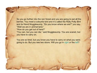 So you go further into the rain forest and you are going to eat all the berries. You meet a colourful bird and it’s called the Rolly Polly Bird and its friend Mugglewump. “Do you know where we are?” you say.  “Well we are in animal land.”  “How do you get out of here?” “You can, but you can die,” said Mugglewump. You are scared, but you have to carry on.  You are so tired, but you know you have to carry on what you were going to do. But you see two doors. Will you go in  right  or the  left ?  