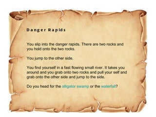 Danger Rapids You slip into the danger rapids. There are two rocks and you hold onto the two rocks. You jump to the other side. You find yourself in a fast flowing small river. It takes you around and you grab onto two rocks and pull your self and grab onto the other side and jump to the side. Do you head for the  alligator swamp  or the  waterfall ?  