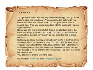 The oasis You get to the oasis. You are very thirsty and hungry. You go to the water’s edge and kneel down. You reach into the water with your hands and have one brilliant drink. You put your hands in for a second time. Then you take a deep look into the water and you see a giant jellyfish! Before you can move, the jellyfish flicks a long tentacle out of the water and stings your hand and nose. You jump up and run to the coconut tree. You are very hungry so you climb the tree to pick a coconut.  Suddenly, an angry monkey, who had been hiding in the tree, threw a coconut which hit you on the head. You fall out of the tree. When you pick yourself up there’s not just one monkey but TEN monkeys, all throwing coconuts at you. You throw the coconuts back at them. You manage to hit six of them. They limp away. The other four climb back up the tree. You decide it is time to leave the oasis.  Do you go to  Shark Bay  or to  Smugglers Cove ?  