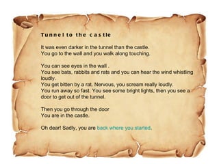 Tunnel to the castle It was even darker in the tunnel than the castle. You go to the wall and you walk along touching. You can see eyes in the wall . You see bats, rabbits and rats and you can hear the wind whistling loudly. You get bitten by a rat. Nervous, you scream really loudly. You run away so fast. You see some bright lights, then you see a door to get out of the tunnel. Then you go through the door  You are in the castle. Oh dear! Sadly, you are  back where you started .  