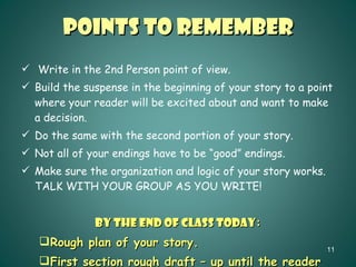 Points to Remember Write in the 2nd Person point of view. Build the suspense in the beginning of your story to a point where your reader will be excited about and want to make a decision. Do the same with the second portion of your story. Not all of your endings have to be “good” endings. Make sure the organization and logic of your story works.  TALK WITH YOUR GROUP AS YOU WRITE! BY THE END OF CLASS TODAY : Rough plan of your story. First section rough draft – up until the reader must make a choice. 