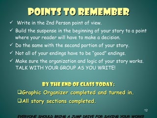 Points to Remember Write in the 2nd Person point of view. Build the suspense in the beginning of your story to a point where your reader will have to make a decision. Do the same with the second portion of your story. Not all of your endings have to be “good” endings. Make sure the organization and logic of your story works.  TALK WITH YOUR GROUP AS YOU WRITE! BY THE END OF CLASS TODAY: Graphic Organizer completed and turned in. All story sections completed. EVERYONE SHOULD BRING A JUMP DRIVE FOR SAVING YOUR WORK!! 