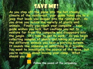Save Me! As you step off the plane into the hot steamy climate of the rainforest, your guide takes you to a jeep that leads you deeper into the rainforest.  As you drive you notice the variety of plants and animals.  Finally you reach your campsite.  Your guide wishes you luck, but cautions you not to venture far from the campsite and disappears into the jungle.  It’s time to get to work.  As you begin collecting samples of plants and taking pictures of the different animals you hear a piercing scream.  It sounds like someone or something is in trouble.  You want to investigate the source of the noise, but you’re nervous about leaving your camp.  What should you do? Follow the sound of the screaming. Stay at the campsite. 