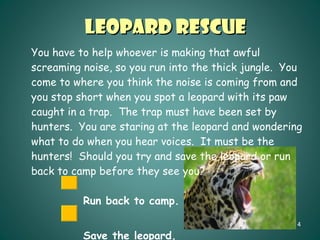 Leopard Rescue You have to help whoever is making that awful screaming noise, so you run into the thick jungle.  You come to where you think the noise is coming from and you stop short when you spot a leopard with its paw caught in a trap.  The trap must have been set by hunters.  You are staring at the leopard and wondering what to do when you hear voices.  It must be the hunters!  Should you try and save the leopard or run back to camp before they see you? Run back to camp. Save the leopard. 
