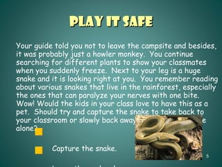 Play It Safe Your guide told you not to leave the campsite and besides, it was probably just a howler monkey.  You continue searching for different plants to show your classmates when you suddenly freeze.  Next to your leg is a huge snake and it is looking right at you.  You remember reading about various snakes that live in the rainforest, especially the ones that can paralyze your nerves with one bite.  Wow! Would the kids in your class love to have this as a pet.  Should try and capture the snake to take back to your classroom or slowly back away and leave the snake alone? Capture the snake. Leave the snake alone. 