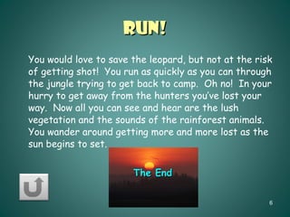 Run! You would love to save the leopard, but not at the risk of getting shot!  You run as quickly as you can through the jungle trying to get back to camp.  Oh no!  In your hurry to get away from the hunters you’ve lost your way.  Now all you can see and hear are the lush vegetation and the sounds of the rainforest animals.  You wander around getting more and more lost as the sun begins to set. The End 