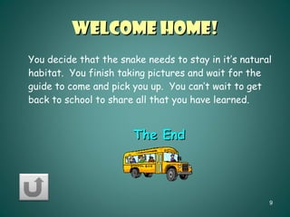 Welcome Home! You decide that the snake needs to stay in it’s natural habitat.  You finish taking pictures and wait for the guide to come and pick you up.  You can’t wait to get back to school to share all that you have learned. The End 