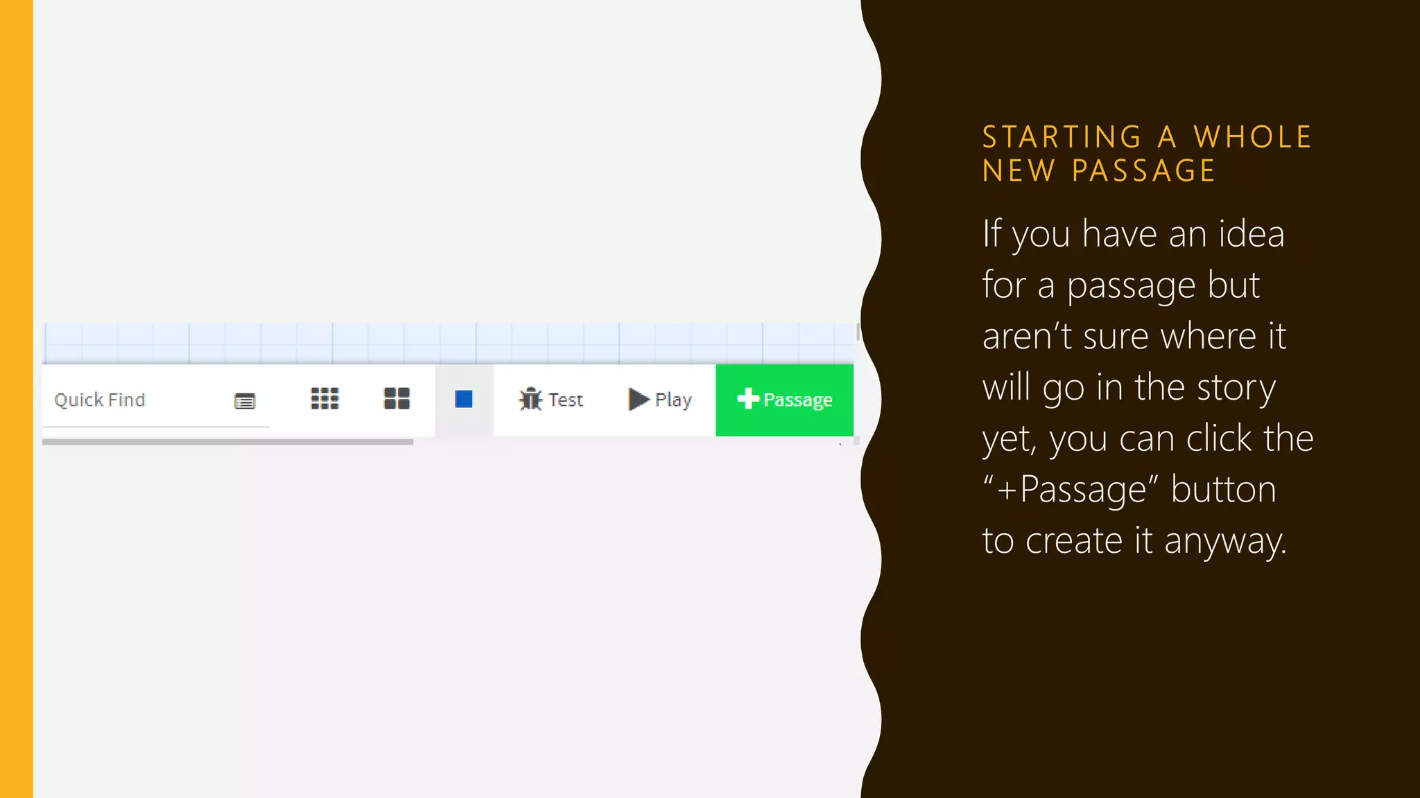 S TA R T I N G A W H O L E
N E W PA S S AG E
If you have an idea
for a passage but
aren’t sure where it
will go in the story
yet, you can click the
“+Passage” button
to create it anyway.
 