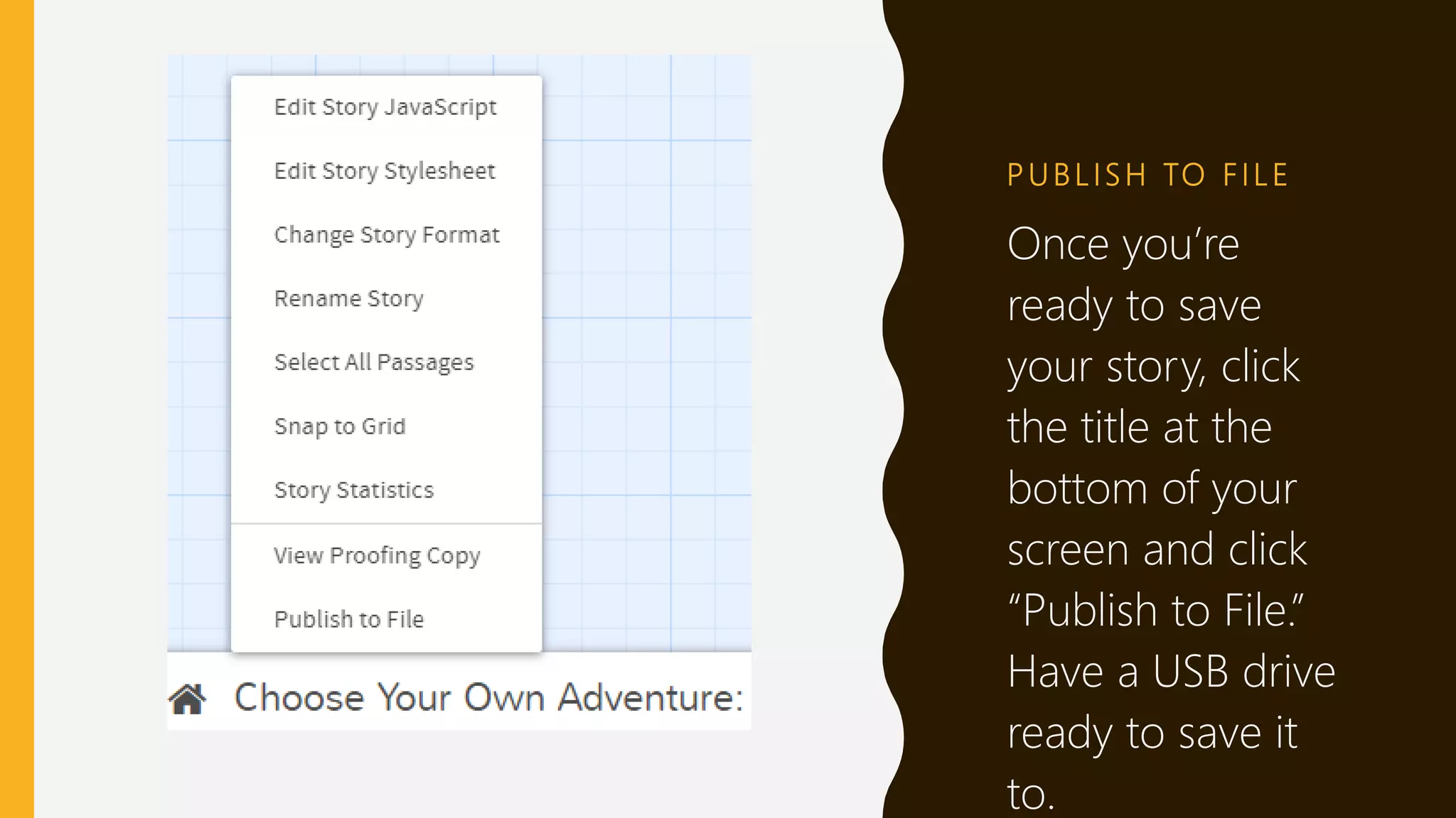 P U B L I S H TO F I L E
Once you’re
ready to save
your story, click
the title at the
bottom of your
screen and click
“Publish to File.”
Have a USB drive
ready to save it
to.
 