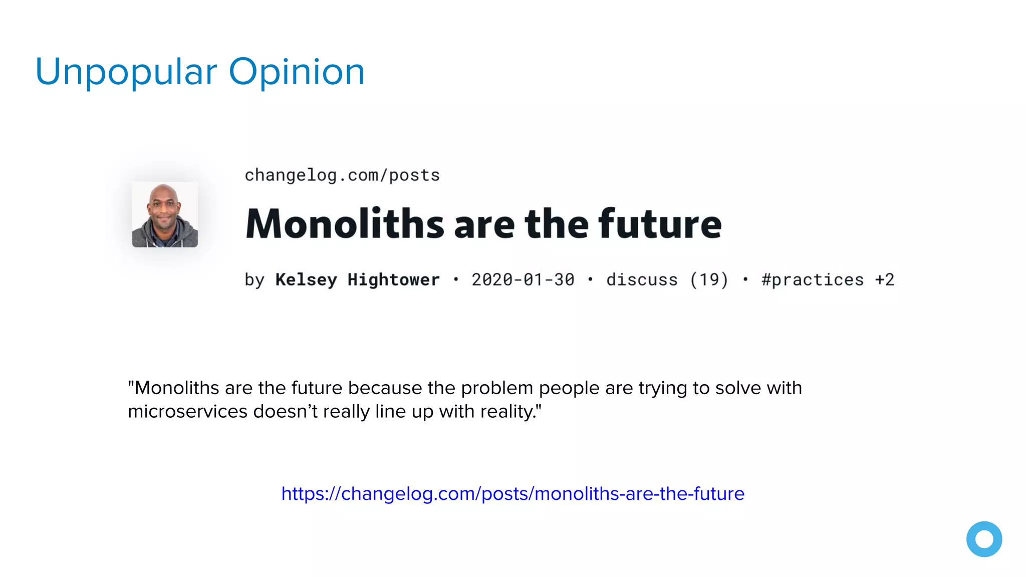 Unpopular Opinion
"Monoliths are the future because the problem people are trying to solve with
microservices doesn’t really line up with reality."
https://changelog.com/posts/monoliths-are-the-future
 