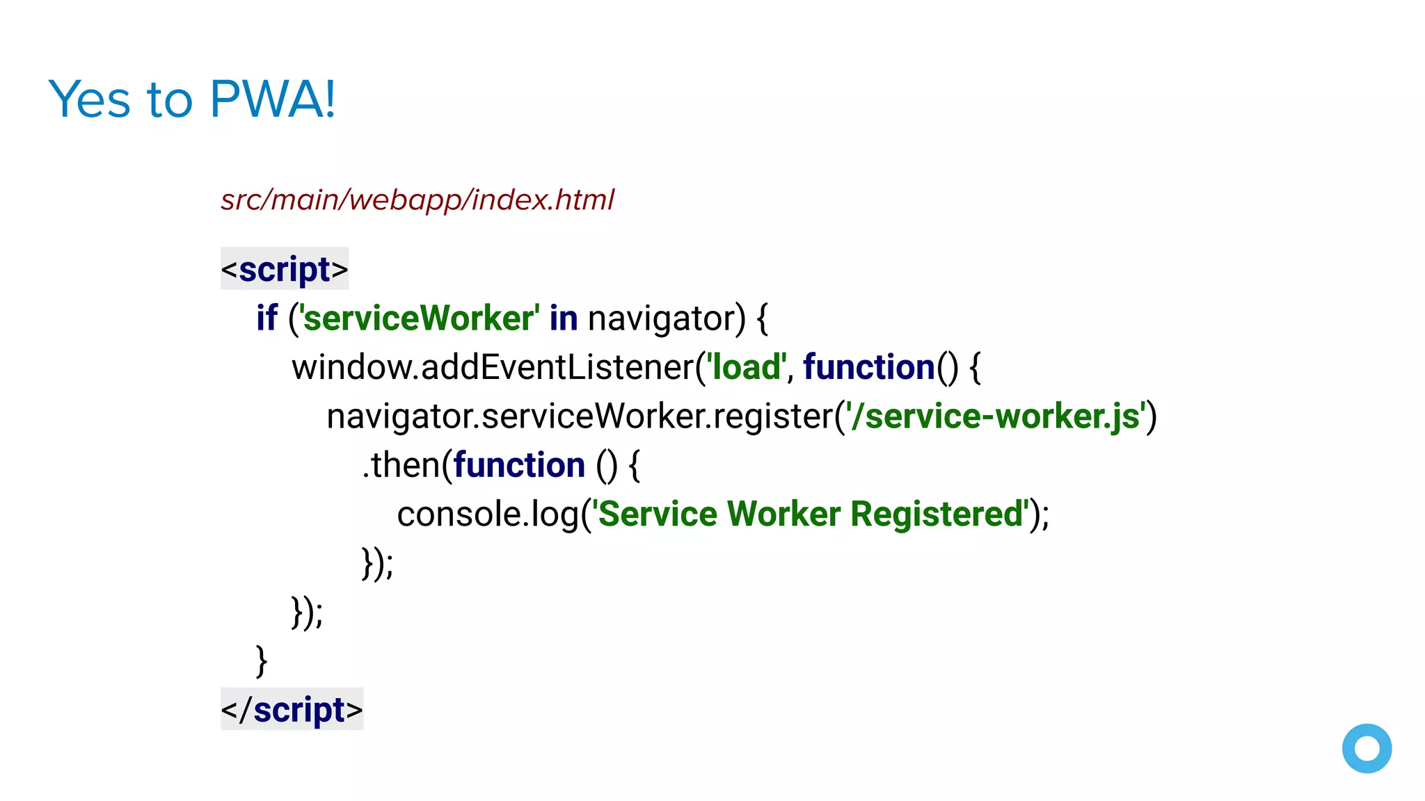 Yes to PWA!
<script>
if ('serviceWorker' in navigator) {
window.addEventListener('load', function() {
navigator.serviceWorker.register('/service-worker.js')
.then(function () {
console.log('Service Worker Registered');
});
});
}
</script>
src/main/webapp/index.html
 