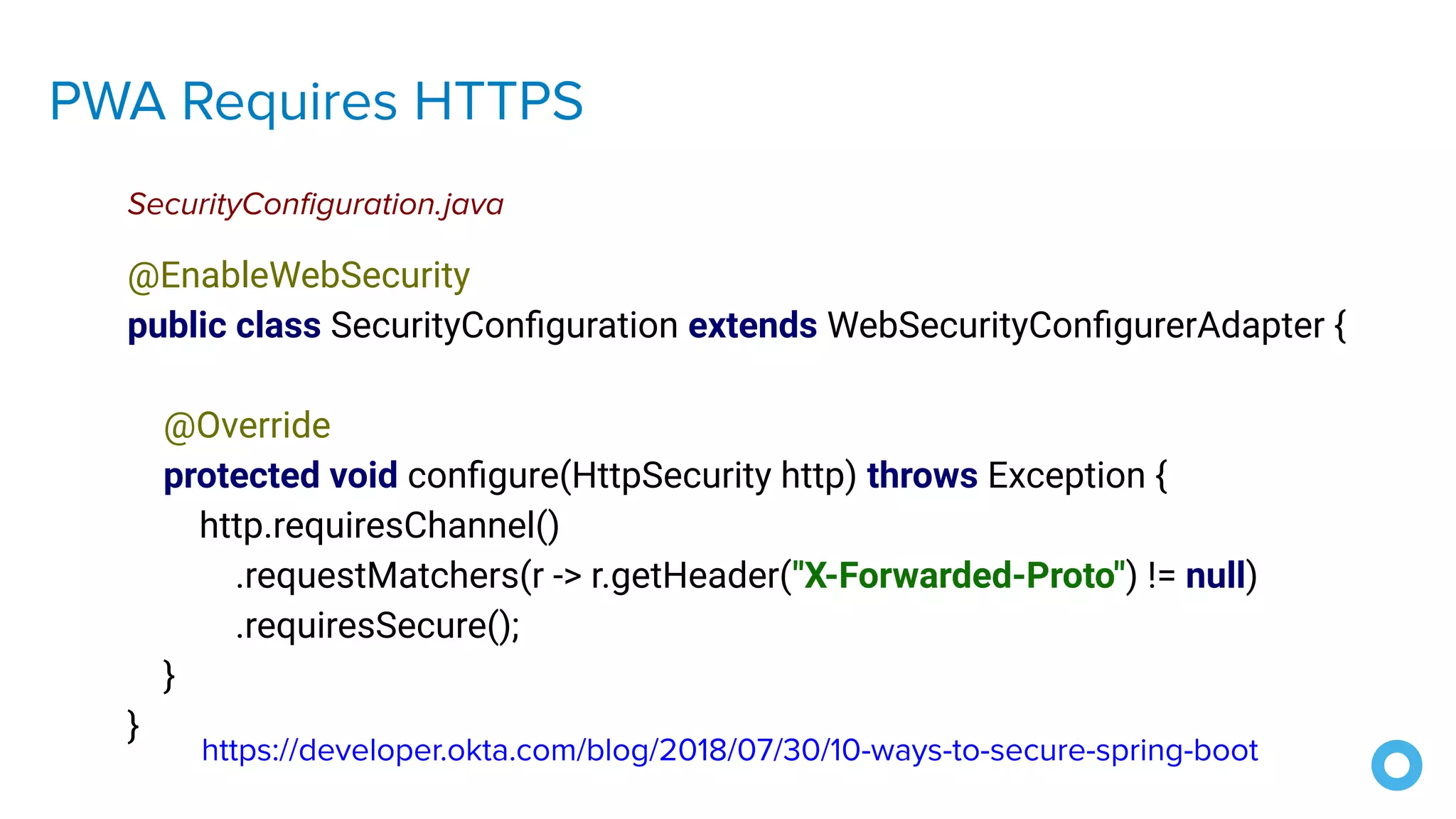 PWA Requires HTTPS
@EnableWebSecurity
public class SecurityConﬁguration extends WebSecurityConﬁgurerAdapter {
@Override
protected void conﬁgure(HttpSecurity http) throws Exception {
http.requiresChannel()
.requestMatchers(r -> r.getHeader("X-Forwarded-Proto") != null)
.requiresSecure();
}
}
SecurityConﬁguration.java
https://developer.okta.com/blog/2018/07/30/10-ways-to-secure-spring-boot
 