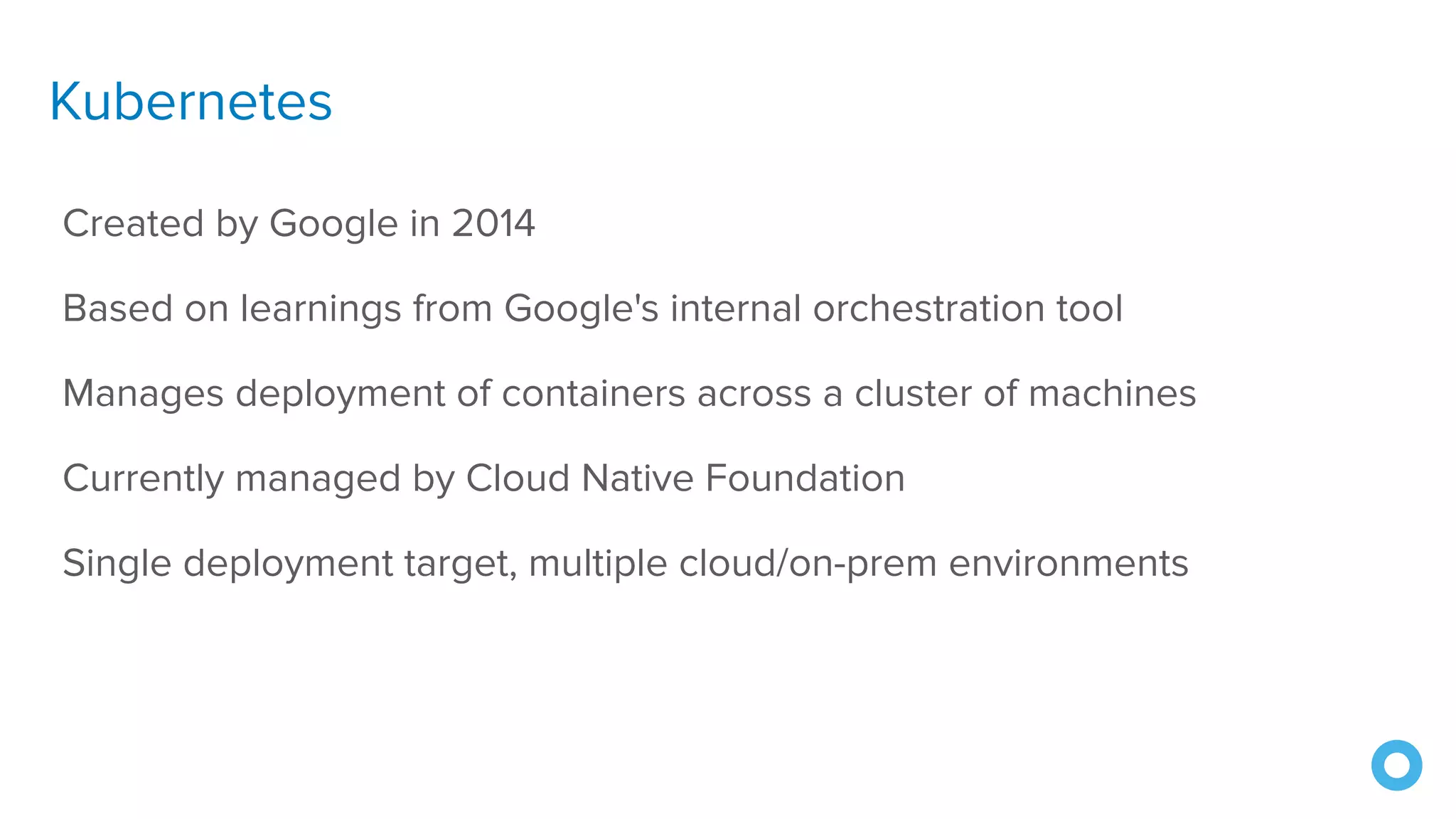 Kubernetes
Created by Google in 2014
Based on learnings from Google's internal orchestration tool
Manages deployment of containers across a cluster of machines
Currently managed by Cloud Native Foundation
Single deployment target, multiple cloud/on-prem environments
 