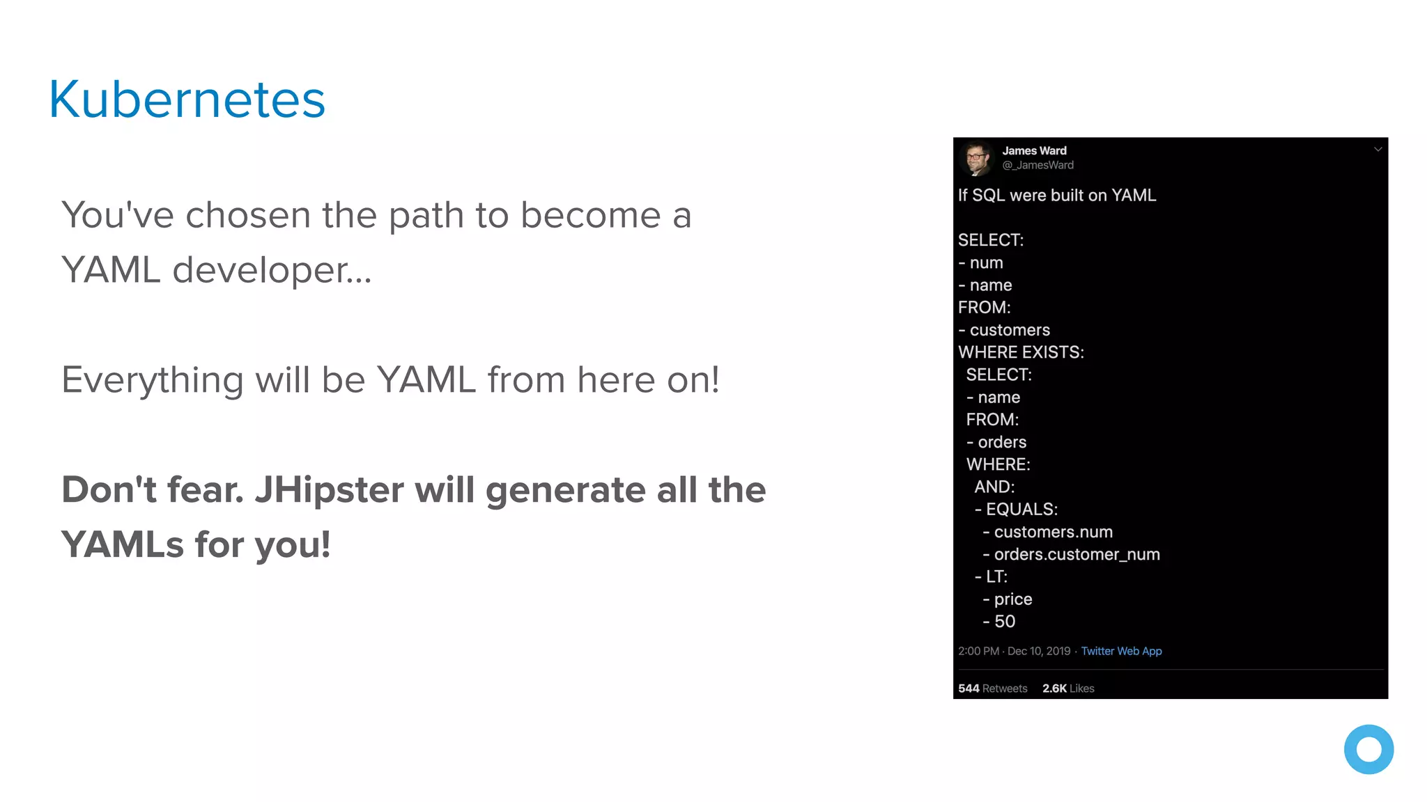 Kubernetes
You've chosen the path to become a
YAML developer...
Everything will be YAML from here on!
Don't fear. JHipster will generate all the
YAMLs for you!
 
