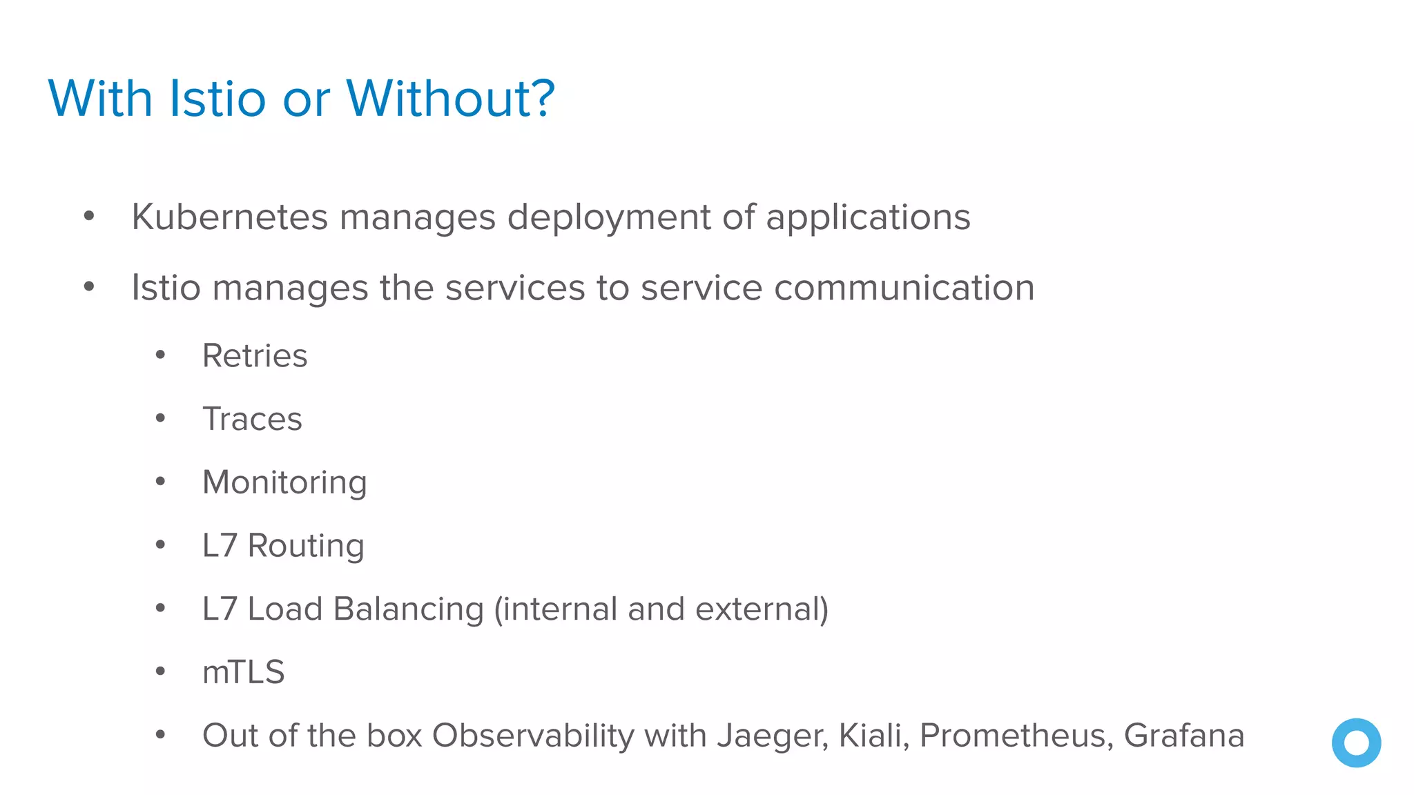 With Istio or Without?
• Kubernetes manages deployment of applications
• Istio manages the services to service communication
• Retries
• Traces
• Monitoring
• L7 Routing
• L7 Load Balancing (internal and external)
• mTLS
• Out of the box Observability with Jaeger, Kiali, Prometheus, Grafana
 