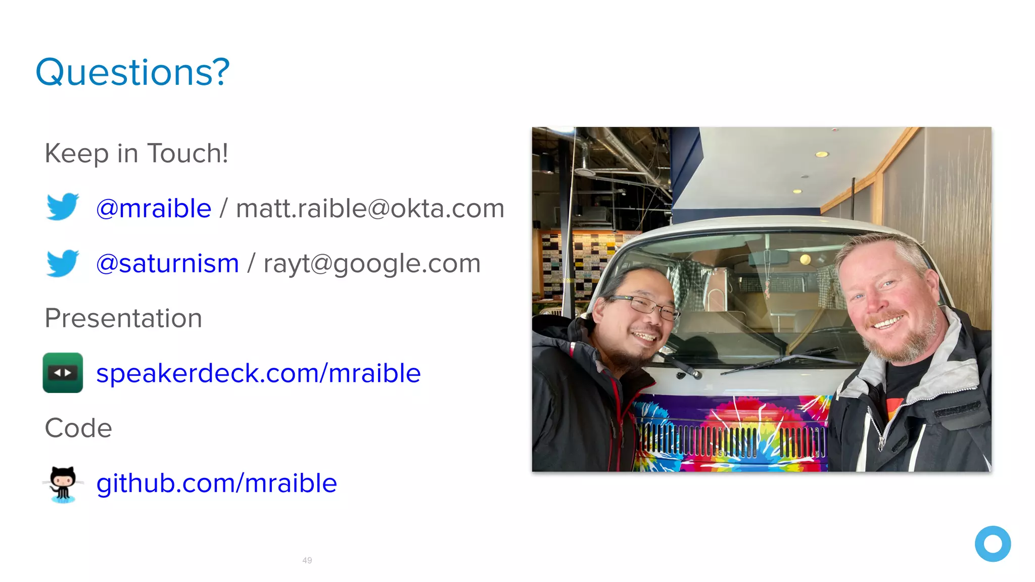 Questions?
49
Keep in Touch!
@mraible / matt.raible@okta.com
@saturnism / rayt@google.com
Presentation
speakerdeck.com/mraible
Code
github.com/mraible
 