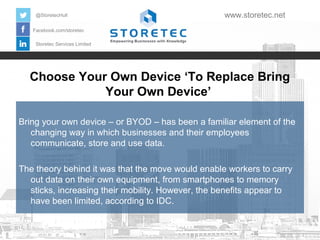 @StoretecHull

www.storetec.net

Facebook.com/storetec
Storetec Services Limited

Choose Your Own Device ‘To Replace Bring
Your Own Device’
Bring your own device – or BYOD – has been a familiar element of the
changing way in which businesses and their employees
communicate, store and use data.
The theory behind it was that the move would enable workers to carry
out data on their own equipment, from smartphones to memory
sticks, increasing their mobility. However, the benefits appear to
have been limited, according to IDC.

 