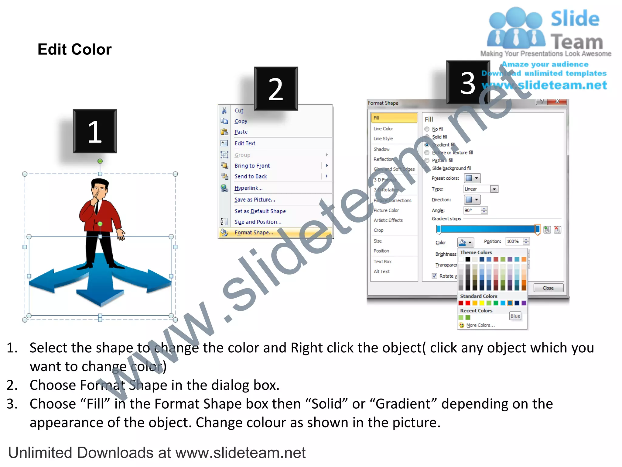 Edit Color

                                         2                              3
                                                                             e t
            1
                                                                m .n
                                                  tea
                                        id      e
                              .     s l
                   w        w
1. Select the shape to change the color and Right click the object( click any object which you


                 w
   want to change color)
2. Choose Format Shape in the dialog box.
3. Choose “Fill” in the Format Shape box then “Solid” or “Gradient” depending on the
   appearance of the object. Change colour as shown in the picture.
Unlimited Downloads at www.slideteam.net
 