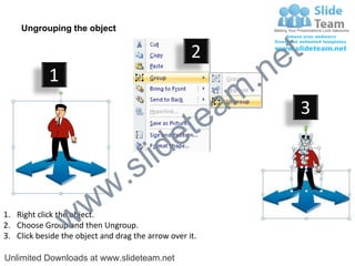 Ungrouping the object

                                                    2
                                                             e t
            1
                                                         m .n
                                                  tea           3

                                        id      e
                              .     s l
                   w        w
                 w
1. Right click the object.
2. Choose Group and then Ungroup.
3. Click beside the object and drag the arrow over it.

Unlimited Downloads at www.slideteam.net
 