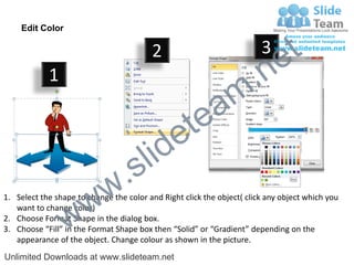 Edit Color

                                         2                              3
                                                                             e t
            1
                                                                m .n
                                                  tea
                                        id      e
                              .     s l
                   w        w
1. Select the shape to change the color and Right click the object( click any object which you


                 w
   want to change color)
2. Choose Format Shape in the dialog box.
3. Choose “Fill” in the Format Shape box then “Solid” or “Gradient” depending on the
   appearance of the object. Change colour as shown in the picture.
Unlimited Downloads at www.slideteam.net
 