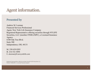 2
Presented by
Registered Representative offering securities through NYLIFE Securities LLC.,
Member FINRA/SIPC, A Licensed Insurance Agency
Andrew M. Leeman
Financial Services Professional
Agent, New York Life Insurance Company
Registered Representative offering securities through NYLIFE
Securities, LLC (member FINRA/SIPC), a Licensed Insurance
Agency
6100 Oak Tree Blvd.
Suite 300
Independence, OH, 44131
M. 330 639 8203
B. 216 532 3094
E. aleeman@ft.newyorklife.com
Agent information.
 