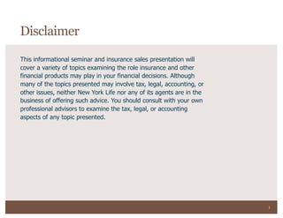 3
This informational seminar and insurance sales presentation will
cover a variety of topics examining the role insurance and other
financial products may play in your financial decisions. Although
many of the topics presented may involve tax, legal, accounting, or
other issues, neither New York Life nor any of its agents are in the
business of offering such advice. You should consult with your own
professional advisors to examine the tax, legal, or accounting
aspects of any topic presented.
Disclaimer
 