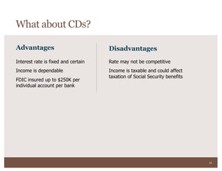 43
Advantages Disadvantages
Interest rate is fixed and certain
Income is dependable
FDIC insured up to $250K per
individual account per bank
Rate may not be competitive
Income is taxable and could affect
taxation of Social Security benefits
What about CDs?
 