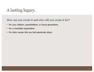 45
How can you create it and who will you create it for?
• For your children, grandchildren, or future generations
• For a charitable organization
• For other causes that you feel passionate about
A lasting legacy.
 