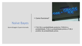 Naïve Bayes
Aprendizagem Supervisionada
• Como funciona?
• P (A| B) é a probabilidade posterior, P (B|A) é a
probabilidade, P (A) é a probabilidade prévia e P (B) é
preditor de probabilidade prévia.
 