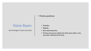 Naïve Bayes
Aprendizagem Supervisionada
• Pontos positivos
• Simples;
• Rápido;
• Bom desempenho;
• Precisa de poucos dados de teste para obter uma
precisão relativamente boa;
 