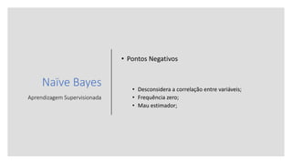 Naïve Bayes
Aprendizagem Supervisionada
• Pontos Negativos
• Desconsidera a correlação entre variáveis;
• Frequência zero;
• Mau estimador;
 